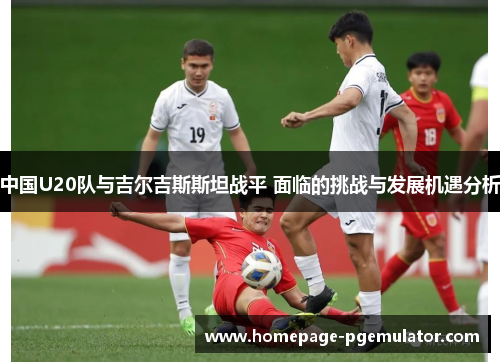 中国U20队与吉尔吉斯斯坦战平 面临的挑战与发展机遇分析