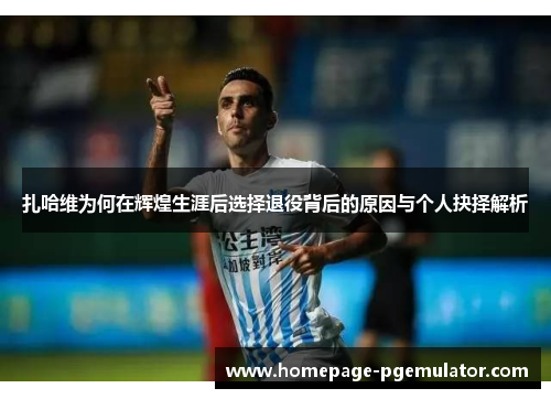 扎哈维为何在辉煌生涯后选择退役背后的原因与个人抉择解析