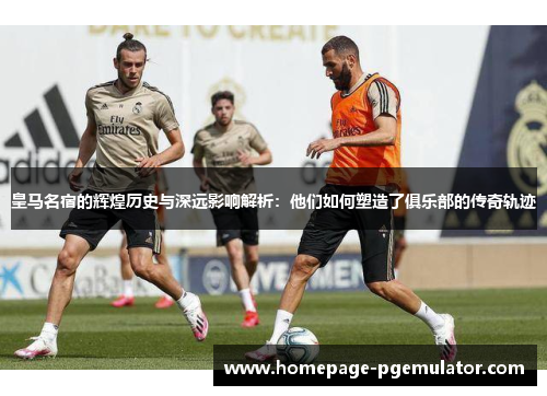 皇马名宿的辉煌历史与深远影响解析：他们如何塑造了俱乐部的传奇轨迹