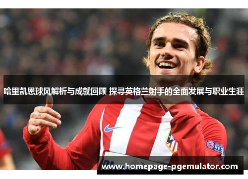 哈里凯恩球风解析与成就回顾 探寻英格兰射手的全面发展与职业生涯