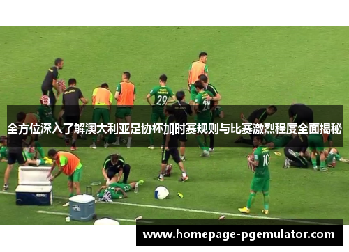 全方位深入了解澳大利亚足协杯加时赛规则与比赛激烈程度全面揭秘