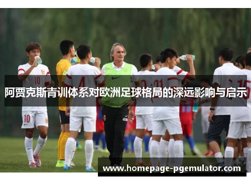 阿贾克斯青训体系对欧洲足球格局的深远影响与启示 阿贾克斯青训体系对欧洲足球格局的深远影响与启示