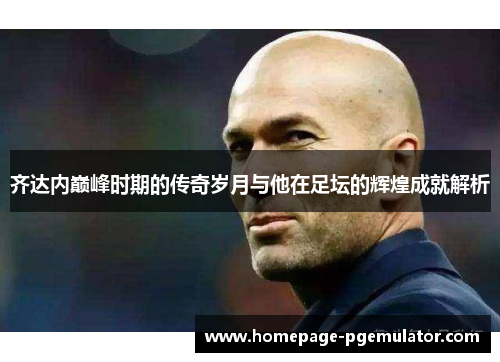 齐达内巅峰时期的传奇岁月与他在足坛的辉煌成就解析