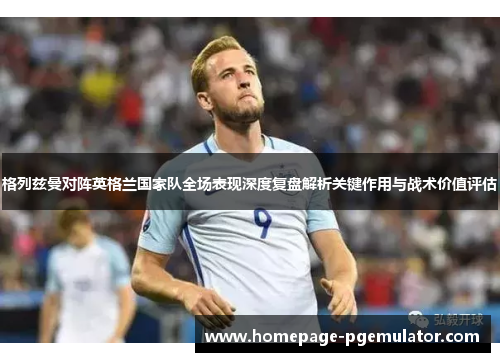 格列兹曼对阵英格兰国家队全场表现深度复盘解析关键作用与战术价值评估 格列兹曼对阵英格兰国家队全场表现深度复盘解析关键作用与战术价值评估