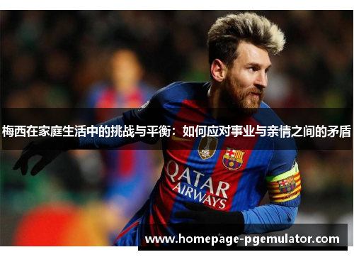 梅西在家庭生活中的挑战与平衡:如何应对事业与亲情之间的矛盾 梅西在家庭生活中的挑战与平衡:如何应对事业与亲情之间的矛盾