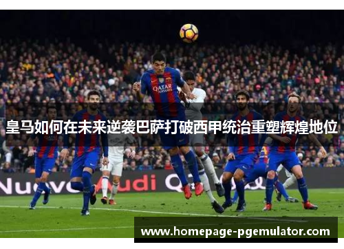 皇马如何在未来逆袭巴萨打破西甲统治重塑辉煌地位