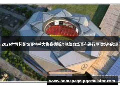 2026世界杯场馆亚特兰大梅赛德斯奔驰体育场宣布进行屋顶结构微调