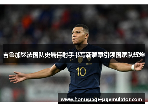 吉鲁加冕法国队史最佳射手书写新篇章引领国家队辉煌