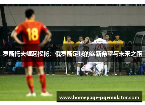 罗斯托夫崛起揭秘：俄罗斯足球的崭新希望与未来之路