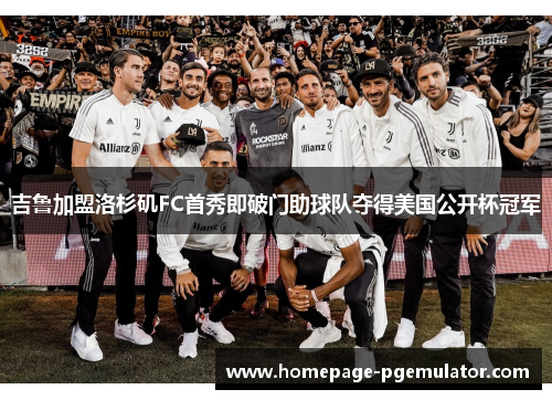 吉鲁加盟洛杉矶FC首秀即破门助球队夺得美国公开杯冠军 吉鲁加盟洛杉矶FC首秀即破门助球队夺得美国公开杯冠军