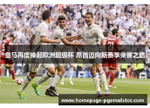 皇马再度捧起欧洲超级杯 昂首迈向新赛季荣誉之路 皇马再度捧起欧洲超级杯 昂首迈向新赛季荣誉之路